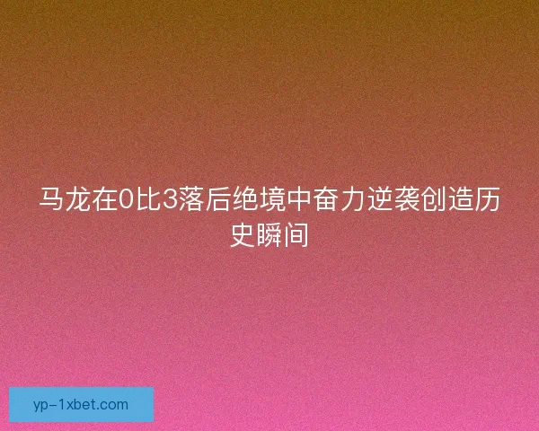 马龙在0比3落后绝境中奋力逆袭创造历史瞬间