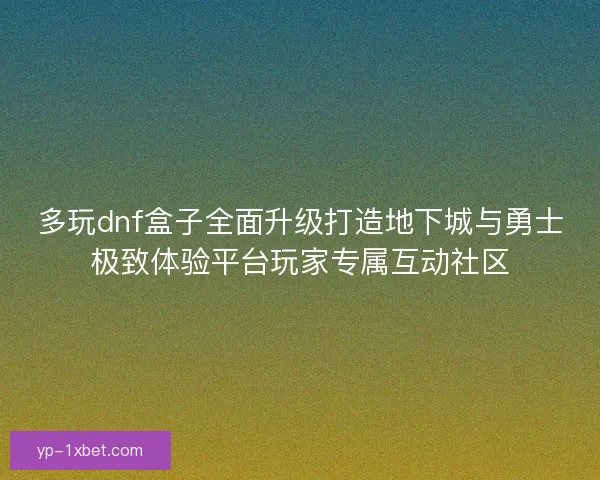 多玩dnf盒子全面升级打造地下城与勇士极致体验平台玩家专属互动社区