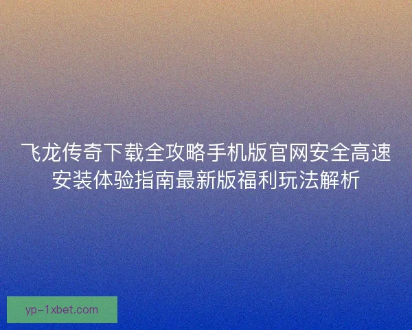 飞龙传奇下载全攻略手机版官网安全高速安装体验指南最新版福利玩法解析